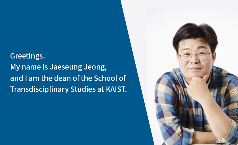 Greetings. My name is Jaeseung Jeong, and I am the dean of the School of Transdisciplinary Studies at KAIST.